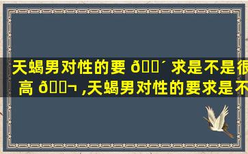 天蝎男对性的要 🌴 求是不是很高 🐬 ,天蝎男对性的要求是不是很高呀